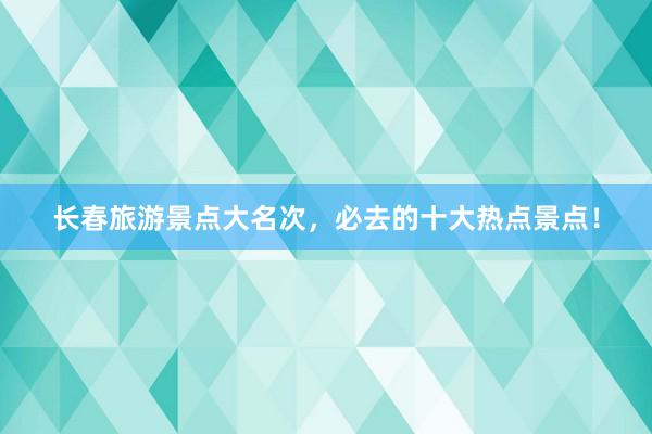 长春旅游景点大名次，必去的十大热点景点！